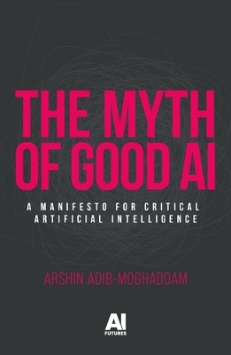 The Myth of Good Ai: A Manifesto for Critical Artificial Intelligence by Arshin Adib-Moghaddam