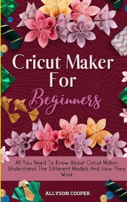 Cricut Maker For Beginners: All You Need To Know About Cricut Maker, Understand The Different Models And How They Work by Allyson Cooper