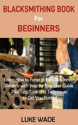 Blacksmithing Book for Beginners: Learn How to Forge 15 Easy Blacksmith Projects with Step By Step User Guide Plus Tips, Tools and Techniques to Get You Started book