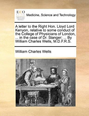 A Letter to the Right Hon. Lloyd Lord Kenyon, Relative to Some Conduct of the College of Physicians of London, ... in the Case of Dr. Stanger; ... by William Charles Wells, M.D.F.R.S. book