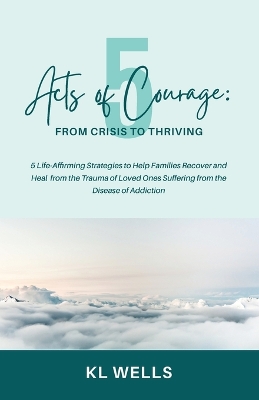 5 Acts of Courage: 5 Life-Affirming Strategies to Help Families Recover and Heal from the Trauma of Loved Ones Suffering from the Disease of Addiction book