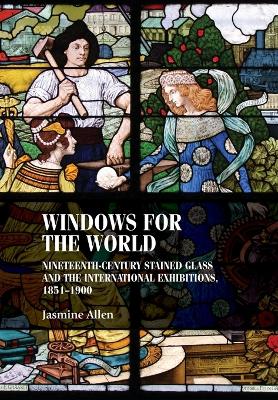 Windows for the World: Nineteenth-Century Stained Glass and the International Exhibitions, 1851–1900 by Jasmine Allen