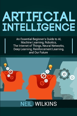 Artificial Intelligence: An Essential Beginner's Guide to AI, Machine Learning, Robotics, The Internet of Things, Neural Networks, Deep Learning, Reinforcement Learning, and Our Future by Neil Wilkins