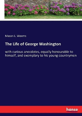The Life of George Washington: with curious anecdotes, equally honourable to himself, and exemplary to his young countrymen by Mason Locke Weems
