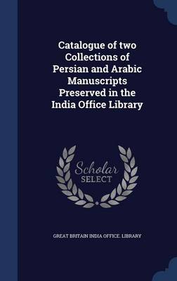 Catalogue of Two Collections of Persian and Arabic Manuscripts Preserved in the India Office Library by Great Britain India Office Library
