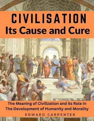 Civilisation, Its Cause and Cure: The Meaning of Civilization and its Role in The Development of Humanity and Morality book