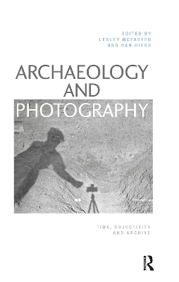 Archaeology and Photography: Time, Objectivity and Archive by Lesley McFadyen