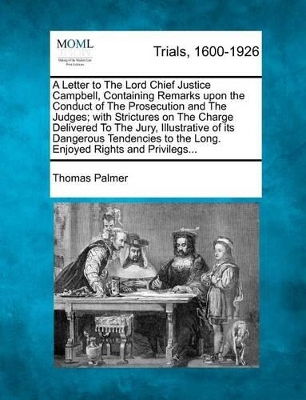 Letter to the Lord Chief Justice Campbell, Containing Remarks Upon the Conduct of the Prosecution and the Judges; With Strictures on the Charge Delivered to the Jury, Illustrative of Its Dangerous Tendencies to the Long. Enjoyed Rights and Privilegs... by Thomas Palmer