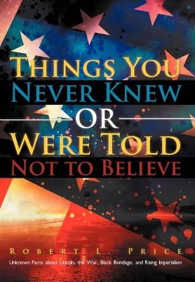 Things You Never Knew or Were Told Not to Believe: Unknown Facts about Lincoln, the War, Black Bondage, and Rising Imperialism by Robert L Price