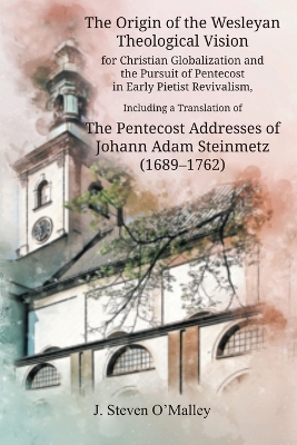 The Origin of the Wesleyan Theological Vision for Christian Globalization and the Pursuit of Pentecost in Early Pietist Revivalism, Including a Translation of The Pentecost Addresses of Johann Adam Steinmetz (1689-1762) book