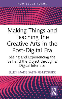 Making Things and Teaching the Creative Arts in the Post-Digital Era: Seeing and Experiencing the Self and the Object through a Digital Interface by Ellen Marie Saethre-McGuirk