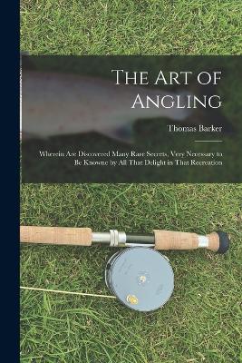 The art of Angling; Wherein are Discovered Many Rare Secrets, Very Necessary to be Knowne by all That Delight in That Recreation by Thomas Barker