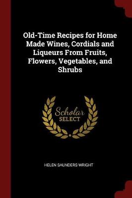 Old-Time Recipes for Home Made Wines, Cordials and Liqueurs from Fruits, Flowers, Vegetables, and Shrubs by Helen Saunders Wright
