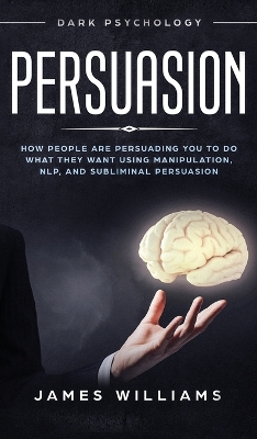 Persuasion: Dark Psychology - How People are Influencing You to do What They Want Using Manipulation, NLP, and Subliminal Persuasion by James W Williams