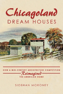 Chicagoland Dream Houses: How a Mid-Century Architecture Competition Reimagined the American Home by Siobhan Moroney
