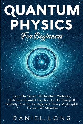 Quantum Physics: Learn The Secrets Of Quantum Mechanics, Understand Essential Theories Like The Theory Of Relativity, And The Entanglement Theory, And Exploit The Law Of Attraction by Daniel Long