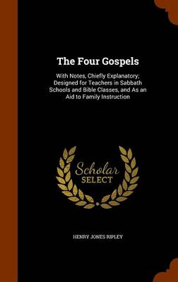 The Four Gospels: With Notes, Chiefly Explanatory; Designed for Teachers in Sabbath Schools and Bible Classes, and as an Aid to Family Instruction by Henry Jones Ripley