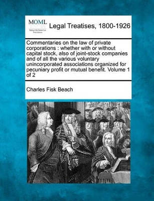 Commentaries on the law of private corporations: whether with or without capital stock, also of joint-stock companies and of all the various voluntary unincorporated associations organized for pecuniary profit or mutual benefit. Volume 1 of 2 by Charles Fisk Beach