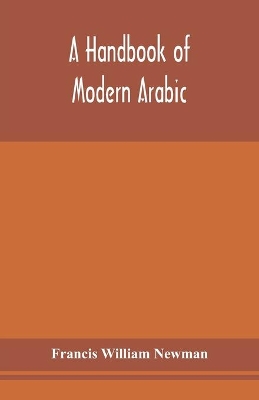 A handbook of modern Arabic: consisting of a practical grammar, with numerous examples, diagloues, and newspaper extracts; in a European type by Francis William Newman