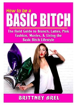 How to be a Basic Bitch: The Field Guide to Brunch, Lattes, Pink, Fashion, Movies, & Living the Basic Bitch Lifestyle book