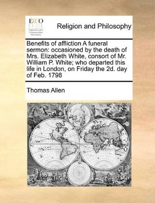 Benefits of affliction A funeral sermon: occasioned by the death of Mrs. Elizabeth White, consort of Mr. William P. White; who departed this life in London, on Friday the 2d. day of Feb. 1798 book