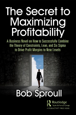 The Secret to Maximizing Profitability: A Business Novel on How to Successfully Combine The Theory of Constraints, Lean, and Six Sigma to Drive Profit Margins to New Levels by Bob Sproull