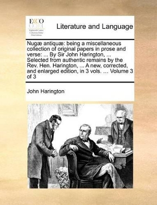 Nugae Antiquae: Being a Miscellaneous Collection of Original Papers in Prose and Verse: ... by Sir John Harington, ... Selected from Authentic Remains by the REV. Hen. Harington, ... a New, Corrected, and Enlarged Edition, in 3 Vols. ... Volume 3 of 3 book