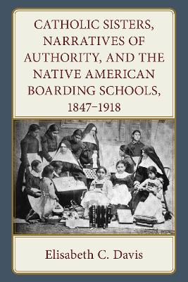 Catholic Sisters, Narratives of Authority, and the Native American Boarding Schools, 1847-1918 book