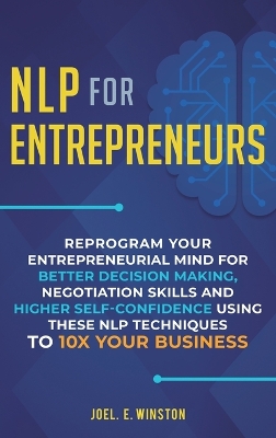 NLP For Entrepreneurs: Reprogram Your Entrepreneurial Mind for Better Decision Making, Negotiation Skills and Higher Self-Confidence Using these NLP Techniques to 10X Your Business by Joel E Winston