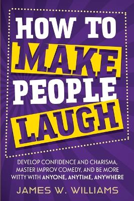 How to Make People Laugh: Develop Confidence and Charisma, Master Improv Comedy, and Be More Witty with Anyone, Anytime, Anywhere book