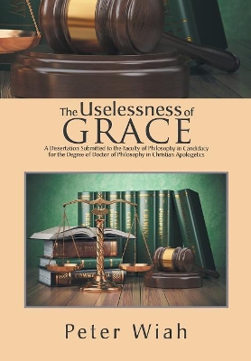 The Uselessness of Grace: A Dissertation Submitted to the Faculty of Philosophy in Candidacy for the Degree of Doctor of Philosophy in Christian Apologetics by Peter Wiah