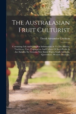 The The Australasian Fruit Culturist: Containing Full And Complete Information As To The History, Traditions, Uses, Propagation And Culture Of Such Fruits As Are Suitable To Victoria, New South Wales, South Australia, Queensland, Western Australia, by David Alexander Crichton