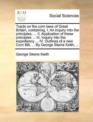 Tracts on the Corn Laws of Great Britain, Containing, I. an Inquiry Into the Principles, ... II. Application of These Principles ... III. Inquiry Into the Expediency ... IV. Outlines of a New Corn Bill, ... by George Skene Keith, ... book