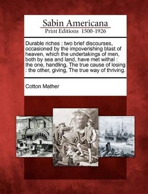 Durable Riches: Two Brief Discourses, Occasioned by the Impoverishing Blast of Heaven, Which the Undertakings of Men, Both by Sea and Land, Have Met Withal: The One, Handling, the True Cause of Losing: The Other, Giving, the True Way of Thriving. book