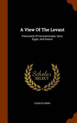 A A View Of The Levant: Particularly Of Constantinople, Syria, Egypt, And Greece by Charles Perry