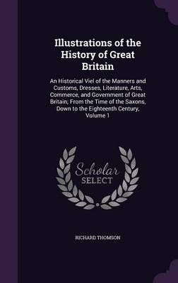 Illustrations of the History of Great Britain: An Historical Viel of the Manners and Customs, Dresses, Literature, Arts, Commerce, and Government of Great Britain; From the Time of the Saxons, Down to the Eighteenth Century, Volume 1 book
