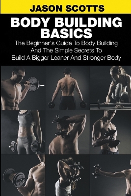 Body Building Basics: The Beginner's Guide to Body Building and the Simple Secrets to Build a Bigger Leaner and Stronger Body book