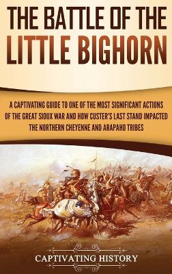 The Battle of the Little Bighorn: A Captivating Guide to One of the Most Significant Actions of the Great Sioux War and How Custer's Last Stand Impacted the Northern Cheyenne and Arapaho Tribes by Captivating History