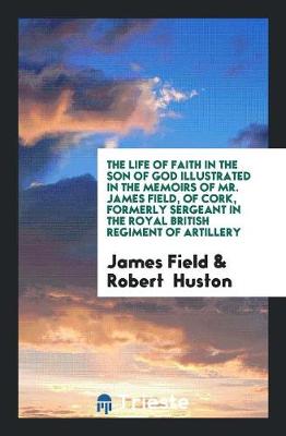 The Life of Faith in the Son of God Illustrated in the Memoirs of Mr. James Field, of Cork, Formerly Sergeant in the Royal British Regiment of Artillery by James Field