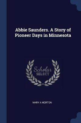 Abbie Saunders. a Story of Pioneer Days in Minnesota by Mary A Morton