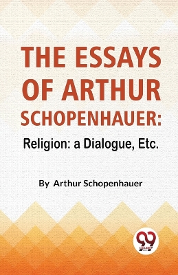 The Essays of Arthur Schopenhauer: Religion - a Dialogue, Etc. by Arthur Schopenhauer