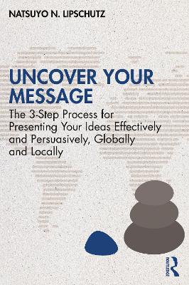Uncover Your Message: The 3-Step Process for Presenting Your Ideas Effectively and Persuasively, Globally and Locally by Natsuyo N. Lipschutz