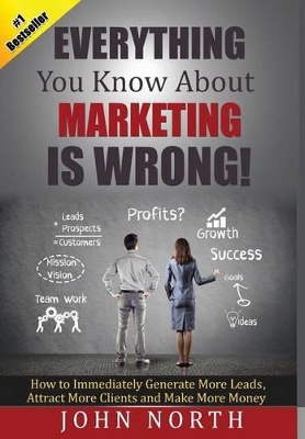 Everything You Know About Marketing Is Wrong!: How to Immediately Generate More Leads, Attract More Clients and Make More Money book