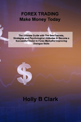FOREX TRADING Make Money Today: The Ultimate Guide with The Best Secrets, Strategies and Psychological Attitudes to Become a Successful Trader in Forex Market by Holly B Clark