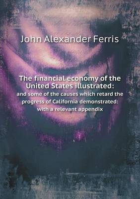 The The financial economy of the United States illustrated: and some of the causes which retard the progress of California demonstrated: with a relevant appendix by John Alexander Ferris
