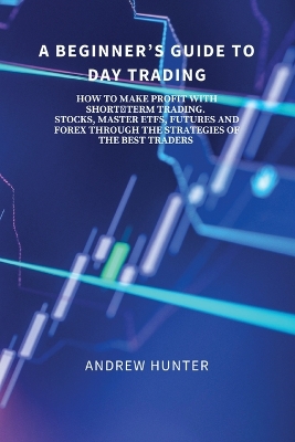 A Beginner's Guide to Day Trading: How to Make Profit with Short-Term Trading. Stocks, Master Etfs, Futures and Forex Through the Strategies of the Best Traders. book
