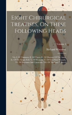 Eight Chirurgical Treatises, On These Following Heads: Viz. I. Of Tumours. Ii. Of Ulcers. Iii. Of Diseases Of The Anus. Iv. Of The King's Evil. V. Of Wounds. Vi. Of Gun-shot Wounds. Vii. Of Fractures And Luxations. Viii. Of The Lues Venerea; Volume 1 book