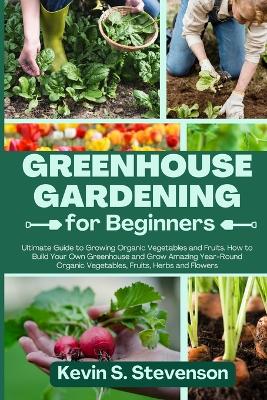 Greenhouse Gardening for Beginners: Ultimate Guide to Growing Organic Vegetables and Fruits. How to Build Your Own Greenhouse and Grow Amazing Year-Round Organic Vegetables, Fruits, Herbs and Flowers book