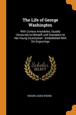 The Life of George Washington: With Curious Ancedotes, Equally Honourale to Himself, and Exemplary to His Young Countrymen: Embellished with Six Engravings book