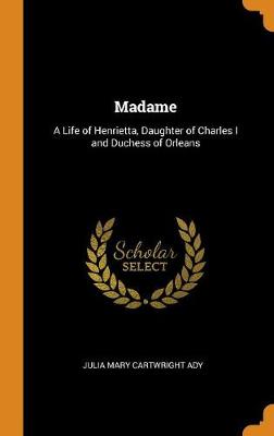 Madame: A Life of Henrietta, Daughter of Charles I and Duchess of Orleans by Julia Mary Cartwright Ady